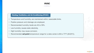 HVAC
Heating, Ventilation, and Air-Conditioning (HVAC)
• Temperature and humidity are maintained within reasonable limits.
• Positive pressure and drainage are employed.
• Recommended humidity levels are 40 to 55%.
• Low humidity causes static electricity.
• High humidity may cause corrosion.
• Recommended set point temperature range for a data center is 68 to 77°F (20–25°C).
 