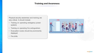 Training and Awareness
Physical security awareness and training are
very critical. It should include:
• Training on operating emergency power
systems
• Training on operating fire extinguishers
• Evacuation routes should be prominently
displayed
• Fire drills
 