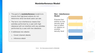 Noninterference Model
• The goal of a noninterference model is to
ensure that high-level actions do not
determine what low-level users can see.
• The term non-interference means that
activities performed by a user with high
clearance will not interfere with any activities
performed by a user with low clearance.
• It addresses two attacks:
o Covert channel attacks
o Inference attack
Non – Interference
Model
Ensures that
actions at one
security level
has no effect
on objects on
another
security level
Source: https://www.youtube.com/watch?v=v7MHq3Kwt8k
 