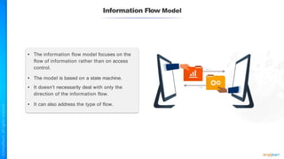 Information Flow Model
• The information flow model focuses on the
flow of information rather than on access
control.
• The model is based on a state machine.
• It doesn't necessarily deal with only the
direction of the information flow.
• It can also address the type of flow.
 