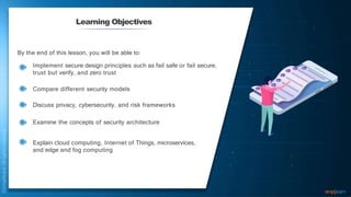 Learning Objectives
By the end of this lesson, you will be able to:
Implement secure design principles such as fail safe or fail secure,
trust but verify, and zero trust
Compare different security models
Discuss privacy, cybersecurity, and risk frameworks
Examine the concepts of security architecture
Explain cloud computing, Internet of Things, microservices,
and edge and fog computing
 