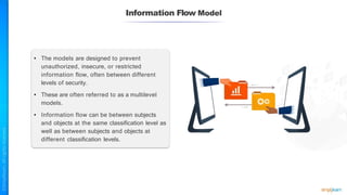 Information Flow Model
• The models are designed to prevent
unauthorized, insecure, or restricted
information flow, often between different
levels of security.
• These are often referred to as a multilevel
models.
• Information flow can be between subjects
and objects at the same classification level as
well as between subjects and objects at
different classification levels.
 