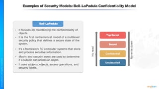 Examples of Security Models: Bell–LaPadula Confidentiality Model
Bell–LaPadula
• It focuses on maintaining the confidentiality of
objects.
• It is the first mathematical model of a multilevel
security policy that defines a secure state of the
system.
• It’s a framework for computer systems that store
and process sensitive information.
• Matrix and security levels are used to determine
if a subject can access an object.
• It uses subjects, objects, access operations, and
security labels.
Top Secret
Secret
No
read
up
Confidential
Unclassified
No
write
down
 