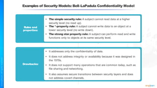 Examples of Security Models: Bell–LaPadula Confidentiality Model
Rules and
properties:
• The simple security rule: A subject cannot read data at a higher
security level (no read up).
• The *-property rule: A subject cannot write data to an object at a
lower security level (no write down).
• The strong star property rule: A subject can perform read and write
functions only to objects at its same security level.
Drawbacks:
• It addresses only the confidentiality of data.
• It does not address integrity or availability because it was designed in
the 1970s.
• It does not support many operations that are common today, such as
file sharing and networking.
• It also assumes secure transitions between security layers and does
not address covert channels.
 
