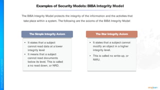 Examples of Security Models: BIBA Integrity Model
The BIBA Integrity Model protects the integrity of the information and the activities that
take place within a system. The following are the axioms of the BIBA Integrity Model:
The Simple Integrity Axiom The Star Integrity Axiom
• It states that a subject
cannot read data at a lower
integrity level
• It means that a subject
cannot read documents
below its level. This is called
a no read down, or NRD.
• It states that a subject cannot
modify an object in a higher
integrity level.
• This is called no write-up, or
NWU.
 