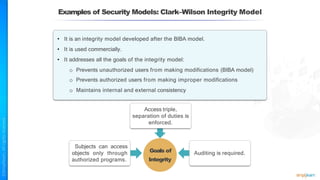 Examples of Security Models: Clark–Wilson Integrity Model
Goals of
Integrity
• It is an integrity model developed after the BIBA model.
• It is used commercially.
• It addresses all the goals of the integrity model:
o Prevents unauthorized users from making modifications (BIBA model)
o Prevents authorized users from making improper modifications
o Maintains internal and external consistency
Access triple,
separation of duties is
enforced.
Subjects can access
objects only through
authorized programs.
Auditing is required.
 