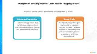 It focuses on well-formed transactions and separation of duties.
Well-formed Transaction
A series of operations that
transform a data item from
one consistent state to another
is a well-formed transaction.
AccessTriple
The model uses a three-part
relationship of a subject,
program, or object (where a
program is interchangeable
with a transaction), known
as a triple or an access
control triple.
Examples of Security Models: Clark–Wilson Integrity Model
 