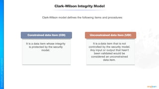 Clark–Wilson Integrity Model
Clark-Wilson model defines the following items and procedures:
Constrained data item (CDI) Unconstrained data item (UDI)
It is a data item whose integrity
is protected by the security
model.
It is a data item that is not
controlled by the security model.
Any input or output that hasn’t
been validated would be
considered an unconstrained
data item.
 