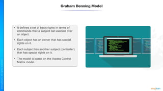 Graham Denning Model
• It defines a set of basic rights in terms of
commands that a subject can execute over
an object.
• Each object has an owner that has special
rights on it.
• Each subject has another subject (controller)
that has special rights on it.
• The model is based on the Access Control
Matrix model.
 