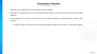Composition Theories
• Systems are usually built by combining smaller systems.
• Security of components must be considered when these components are combined into larger
systems.
• This is based on the notion of how inputs and outputs between multiple systems relate to one
another
o It follows how information flows between systems rather than within an individual system.
 