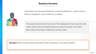 Business Scenario
Kevin Butler, the security administrator at Nutri Worldwide Inc., wants to set up
different accesses to a set of folders on a network.
The access should be such that some of his colleagues will have read and write
access, while others are allowed read-only access to the files in the folder.
Kevin starts the process of selecting a security model.
Question: Which security model should Kevin Butler implement in the given scenario?
 