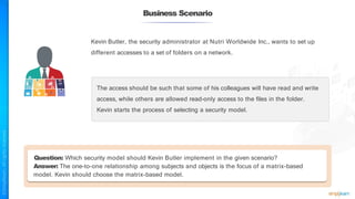 Business Scenario
Kevin Butler, the security administrator at Nutri Worldwide Inc., wants to set up
different accesses to a set of folders on a network.
The access should be such that some of his colleagues will have read and write
access, while others are allowed read-only access to the files in the folder.
Kevin starts the process of selecting a security model.
Question: Which security model should Kevin Butler implement in the given scenario?
Answer: The one-to-one relationship among subjects and objects is the focus of a matrix-based
model. Kevin should choose the matrix-based model.
 