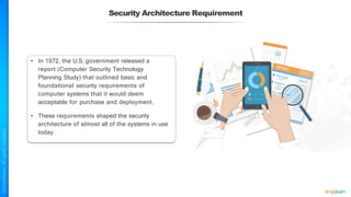 Security Architecture Requirement
• In 1972, the U.S. government released a
report (Computer Security Technology
Planning Study) that outlined basic and
foundational security requirements of
computer systems that it would deem
acceptable for purchase and deployment.
• These requirements shaped the security
architecture of almost all of the systems in use
today.
 