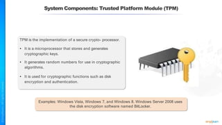 System Components: Trusted Platform Module (TPM)
TPM is the implementation of a secure crypto- processor.
• It is a microprocessor that stores and generates
cryptographic keys.
• It generates random numbers for use in cryptographic
algorithms.
• It is used for cryptographic functions such as disk
encryption and authentication.
Examples: Windows Vista, Windows 7, and Windows 8. Windows Server 2008 uses
the disk encryption software named BitLocker.
 