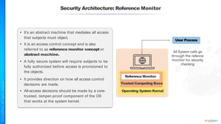 Security Architecture: Reference Monitor
• It’s an abstract machine that mediates all access
that subjects must object.
• It is an access control concept and is also
referred to as reference monitor concept or
abstract machine.
• A fully secure system will require subjects to be
fully authorized before access is provisioned to
the objects.
• It provides direction on how all access control
decisions are made.
• All-access decisions should be made by a core-
trusted, tamper-proof component of the OS
that works at the system kernel.
All System calls go
through the refence
monitor for security
checking
Trusted Computing Base
Operating System Kernal
User Process
Reference Monitor
 