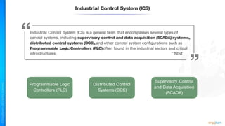Industrial Control System (ICS)
Industrial Control System (ICS) is a general term that encompasses several types of
control systems, including supervisory control and data acquisition (SCADA) systems,
distributed control systems (DCS), and other control system configurations such as
Programmable Logic Controllers (PLC) often found in the industrial sectors and critical
infrastructures. ~ NIST
Programmable Logic
Controllers (PLC)
Distributed Control
Systems (DCS)
Supervisory Control
and Data Acquisition
(SCADA)
 