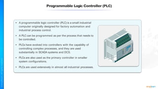 Programmable Logic Controller (PLC)
• A programmable logic controller (PLC) is a small industrial
computer originally designed for factory automation and
industrial process control.
• A PLC can be programmed as per the process that needs to
be controlled.
• PLCs have evolved into controllers with the capability of
controlling complex processes, and they are used
substantially in SCADA systems and DCS.
• PLCs are also used as the primary controller in smaller
system configurations.
• PLCs are used extensively in almost all industrial processes.
 
