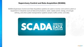 Supervisory Control and Data Acquisition (SCADA)
SCADA (Supervisory Control and Data Acquisition) systems are used to monitor and control a plant or
equipment in industries such as telecommunications, water, waste control, energy, oil and gas
refining, and other public transportation systems (airport, traffic control, and rails).
 