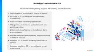 Security Concerns with ICS
Industrial Control System (ICS) poses the following security concerns:
• Control systems protocols with little or no security
• Migration to TCP/IP networks with its inherent
vulnerabilities
• Interconnection with enterprise networks
• Old operating systems and applications with poor
patching practices
• Little monitoring of control systems to detect and
prevent attacks
• Poor security practices followed by vendors resulting
in insecure products
• Increased risk of insider attacks by outsourced IT
services
• Increased attacks on ICS by terrorists and foreign
governments
 