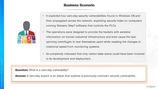 Business Scenario
• It exploited four zero-day security vulnerabilities found in Windows OS and
then propagated across the network, exploiting security holes on computers
running Siemens Step7 software that controls the PLCs.
• The operations were designed to provide the hackers with sensitive
information on Iranian industrial infrastructure and even cause the fast-
spinning centrifuges to tear themselves apart while masking the changes in
rotational speed from monitoring systems.
• Its complexity indicated that only nation-state actors could have been involved
in its development and deployment.
Question: What is a zero-day vulnerability?
Answer: A zero-day exploit is an attack that exploits a previously unknown security vulnerability.
 