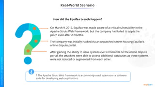 Real-World Scenario
On March 9, 2017, Equifax was made aware of a critical vulnerability in the
Apache Struts Web Framework, but the company had failed to apply the
patch even after 2 months.
The company was initially hacked via an unpatched server housing Equifax’s
online dispute portal.
After gaining the ability to issue system-level commands on the online dispute
portal, the attackers were able to access additional databases as these systems
were not isolated or segmented from each other.
How did the Equifax breach happen?
* The Apache Struts Web Framework is a commonly-used, open-source software
suite for developing web applications.
 