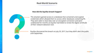 Real-World Scenario
The attackers gained access to a database that contained unencrypted
credentials which allowed them to access other databases containing PII.
They were able to steal data over an encrypted connection and were
undetected for months as Equifax had failed to renew the digital certificate
of their network detection tool.
Equifax discovered the breach on July 29, 2017, but they didn’t alert the public
until September.
How did the Equifax breach happen?
 