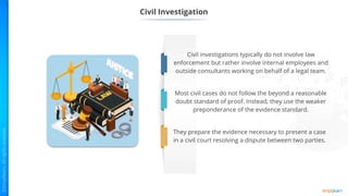 Civil Investigation
Civil investigations typically do not involve law
enforcement but rather involve internal employees and
outside consultants working on behalf of a legal team.
Most civil cases do not follow the beyond a reasonable
doubt standard of proof. Instead, they use the weaker
preponderance of the evidence standard.
They prepare the evidence necessary to present a case
in a civil court resolving a dispute between two parties.
 