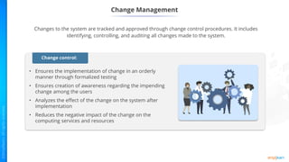 Change Management
Changes to the system are tracked and approved through change control procedures. It includes
identifying, controlling, and auditing all changes made to the system.
• Ensures the implementation of change in an orderly
manner through formalized testing
• Ensures creation of awareness regarding the impending
change among the users
• Analyzes the effect of the change on the system after
implementation
• Reduces the negative impact of the change on the
computing services and resources
Change control:
 