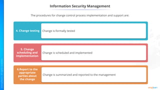Information Security Management
Mandatory vacation
Change is formally tested
4. Change testing
Mandatory vacation
Change is scheduled and implemented
5. Change
scheduling and
implementation
Mandatory vacation
Change is summarized and reported to the management
6.Report to the
appropriate
parties about
the change
The procedures for change control process implementation and support are:
 
