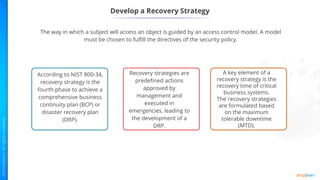 Develop a Recovery Strategy
The way in which a subject will access an object is guided by an access control model. A model
must be chosen to fulfill the directives of the security policy.
According to NIST 800-34,
recovery strategy is the
fourth phase to achieve a
comprehensive business
continuity plan (BCP) or
disaster recovery plan
(DRP).
Recovery strategies are
predefined actions
approved by
management and
executed in
emergencies, leading to
the development of a
DRP.
A key element of a
recovery strategy is the
recovery time of critical
business systems.
The recovery strategies
are formulated based
on the maximum
tolerable downtime
(MTD).
 