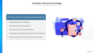 Develop a Recovery Strategy
The focus of the recovery process should be on:
• Responding to the disaster
• Recovering critical functions
• Recovering noncritical functions
• Salvaging and repairing hardware and software
• Returning to the primary site for operations
 