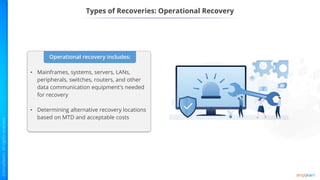 Types of Recoveries: Operational Recovery
Operational recovery includes:
• Mainframes, systems, servers, LANs,
peripherals, switches, routers, and other
data communication equipment's needed
for recovery
• Determining alternative recovery locations
based on MTD and acceptable costs
 