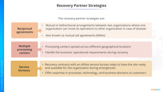 Recovery Partner Strategies
• Mutual or bidirectional arrangements between two organizations where one
organization can move its operations to other organization in case of disaster
• Also known as mutual aid agreements (MAAs)
• Processing centers spread across different geographical locations
• Handle the business’ operational requirements during recovery
• Recovery contracts with an offsite service bureau helps to have the site ready
and available for the organization during emergencies
• Offer expertise in processes, technology, and business-domains to customers
The recovery partner strategies are:
Reciprocal
agreements
Multiple
processing
centers
Service
bureaus
 