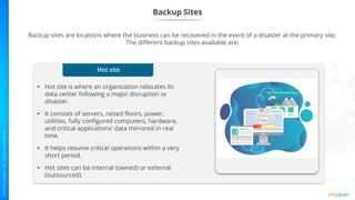 Hot site
• Hot site is where an organization relocates its
data center following a major disruption or
disaster.
• It consists of servers, raised floors, power,
utilities, fully configured computers, hardware,
and critical applications’ data mirrored in real
time.
• It helps resume critical operations within a very
short period.
• Hot sites can be internal (owned) or external
(outsourced).
Backup Sites
Backup sites are locations where the business can be recovered in the event of a disaster at the primary site.
The different backup sites available are:
1
 