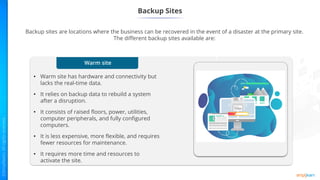 Warm site
• Warm site has hardware and connectivity but
lacks the real-time data.
• It relies on backup data to rebuild a system
after a disruption.
• It consists of raised floors, power, utilities,
computer peripherals, and fully configured
computers.
• It is less expensive, more flexible, and requires
fewer resources for maintenance.
• It requires more time and resources to
activate the site.
Backup Sites
Backup sites are locations where the business can be recovered in the event of a disaster at the primary site.
The different backup sites available are:
1
 