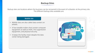 Mobile site
• Mobile sites are also called data centers on
wheels.
• It has towable trailers that contain computer
equipment as well as HVAC, fire suppression
equipment, and physical security.
• It keeps the facility intact despite the data
center being damaged.
Backup Sites
Backup sites are locations where the business can be recovered in the event of a disaster at the primary site.
The different backup sites available are:
1
 