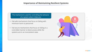 Importance of Maintaining Resilient Systems
The mechanisms used for controlling the behavior
of a system when it fails are:
• Fail-safe mechanisms that focus on failing with
minimum harm to personnel
• Fail-secure mechanisms that focus on failing in a
controlled manner to block access while the
systems are in an inconsistent state
 