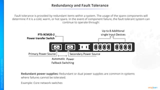 Redundancy and Fault Tolerance
Fault tolerance is provided by redundant items within a system. The usage of the spare components will
determine if it is a cold, warm, or hot spare. In the event of component failure, the fault tolerant system can
continue to operate through:
Redundant power supplies: Redundant or dual power supplies are common in systems
where failures cannot be tolerated.
Example: Core network switches
Automatic
 
