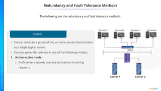 Redundancy and Fault Tolerance Methods
The following are the redundancy and fault tolerance methods:
Cluster
• Cluster refers to a group of two or more servers that function
as a single logical server.
• Clusters generally operate in one of the following modes:
1. Active-active mode
o Both servers actively operate and service incoming
requests.
Server 1 Server 2
 