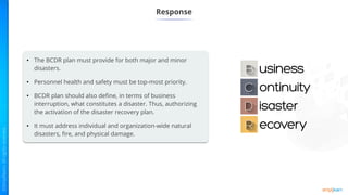 Response
• The BCDR plan must provide for both major and minor
disasters.
• Personnel health and safety must be top-most priority.
• BCDR plan should also define, in terms of business
interruption, what constitutes a disaster. Thus, authorizing
the activation of the disaster recovery plan.
• It must address individual and organization-wide natural
disasters, fire, and physical damage.
 