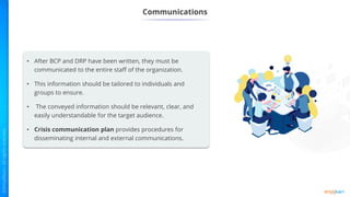 Communications
• After BCP and DRP have been written, they must be
communicated to the entire staff of the organization.
• This information should be tailored to individuals and
groups to ensure.
• The conveyed information should be relevant, clear, and
easily understandable for the target audience.
• Crisis communication plan provides procedures for
disseminating internal and external communications.
 