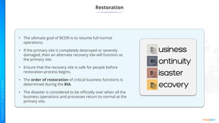 Restoration
• The ultimate goal of BCDR is to resume full normal
operations.
• If the primary site is completely destroyed or severely
damaged, then an alternate recovery site will function as
the primary site.
• Ensure that the recovery site is safe for people before
restoration process begins.
• The order of restoration of critical business functions is
determined during the BIA.
• The disaster is considered to be officially over when all the
business operations and processes return to normal at the
primary site.
 