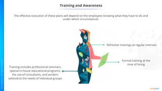 Training and Awareness
The effective execution of these plans will depend on the employees knowing what they have to do and
under which circumstances.
Formal training at the
time of hiring
Refresher trainings at regular intervals
Training includes professional seminars,
special in-house educational programs,
the use of consultants, and vendors
tailored to the needs of individual groups
 