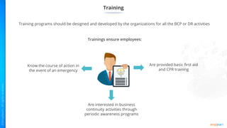 Training programs should be designed and developed by the organizations for all the BCP or DR activities
Training
Are provided basic first aid
and CPR training
Are interested in business
continuity activities through
periodic awareness programs
Know the course of action in
the event of an emergency
Trainings ensure employees:
 