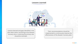 Lessons Learned
Lessons learned and gaps identified in the
plan when either recovering at the disaster
recovery site or restoring the primary site
should be recorded.
Their recommendations should be
implemented to continuously improve the
effectiveness of the disaster recovery plan.
 