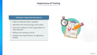 Importance of Testing
Testing is important because it:
• Helps to keep the plans updated
• Identifies the shortcomings of the plans
• Tests the readiness of the organization to
face disasters
• Refines the existing controls
• Satisfies the requirements of regulatory
bodies
 