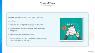 Types of Tests
Review is the initial, and most basic, DRP test.
A review:
• Ensures the complete coverage of the plan
• Is performed by the team that had developed
the plan
• Helps discover any flaws in DRP
• Ensures that there are no obvious shortcomings
and omissions in the plan
 