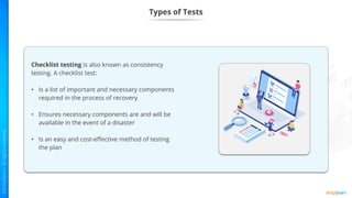 Types of Tests
Checklist testing is also known as consistency
testing. A checklist test:
• Is a list of important and necessary components
required in the process of recovery
• Ensures necessary components are and will be
available in the event of a disaster
• Is an easy and cost-effective method of testing
the plan
 