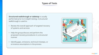 Types of Tests
Structured walkthrough or tabletop is usually
performed prior to in-depth testing. A structured
walkthrough is used to:
• Review the overall approach of targeted recovery
of systems and services
• Help the group discuss and perform the
proposed recovery procedures in a structured
manner
• Identify gaps, omissions, technical missteps, or
erroneous assumptions in the process
 