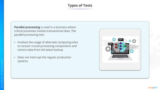 Types of Tests
Parallel processing is used in a business where
critical processes involve transactional data. The
parallel processing test:
• Involves the usage of alternate computing sites
to recover crucial processing components and
restore data from the latest backup
• Does not interrupt the regular production
systems
 